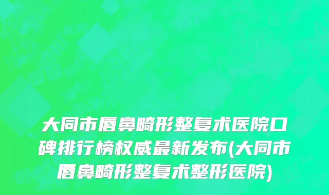大同市唇鼻畸形整复术医院口碑排行榜权威最新发布(大同市唇鼻畸形整复术整形医院)