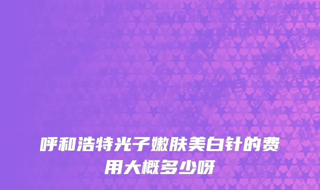 呼和浩特光子嫩肤美白针的费用大概多少呀