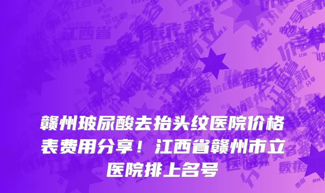 赣州玻尿酸去抬头纹医院价格表费用分享!江西省赣州市立医院排上名号