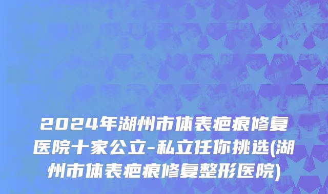 2024年湖州市体表疤痕修复医院十家公立-私立任你挑选(湖州市体表疤痕修复整形医院)