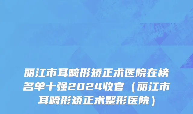 丽江市耳畸形矫正术医院在榜名单十强2024收官（丽江市耳畸形矫正术整形医院）