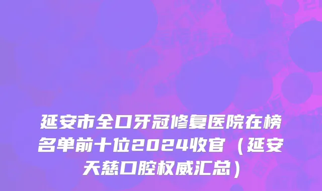 延安市全口牙冠修复医院在榜名单前十位2024收官（延安天慈口腔权威汇总）