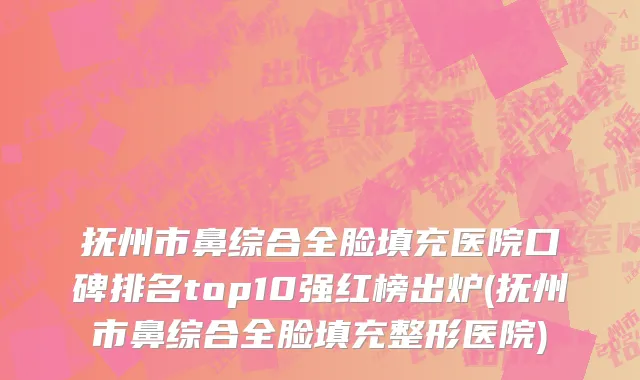 抚州市鼻综合全脸填充医院口碑排名top10强红榜出炉(抚州市鼻综合全脸填充整形医院)
