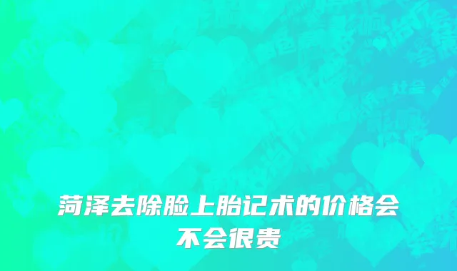 菏泽去除脸上胎记术的价格会不会很贵