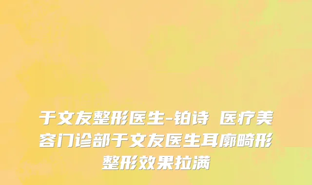 于文友整形医生-铂诗玥医疗美容门诊部于文友医生耳廓畸形整形效果拉满