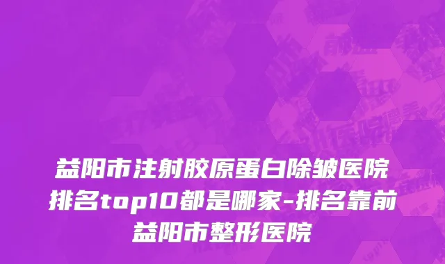 益阳市注射胶原蛋白除皱医院排名top10都是哪家-排名靠前益阳市整形医院