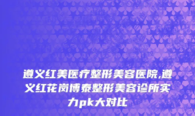遵义红美医疗整形美容医院,遵义红花岗博泰整形美容诊所实力pk大对比