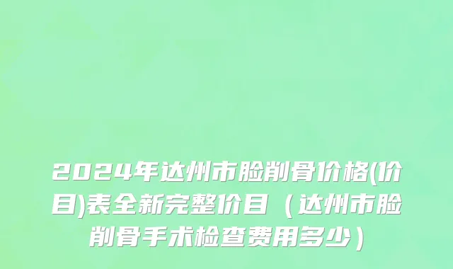 2024年达州市脸削骨价格(价目)表全新完整价目（达州市脸削骨手术检查费用多少）
