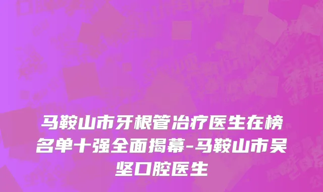 马鞍山市牙根管冶疗医生在榜名单十强全面揭幕-马鞍山市吴坚口腔医生