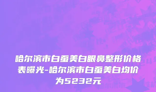 哈尔滨市白蚕美白眼鼻整形价格表曝光-哈尔滨市白蚕美白均价为5232元