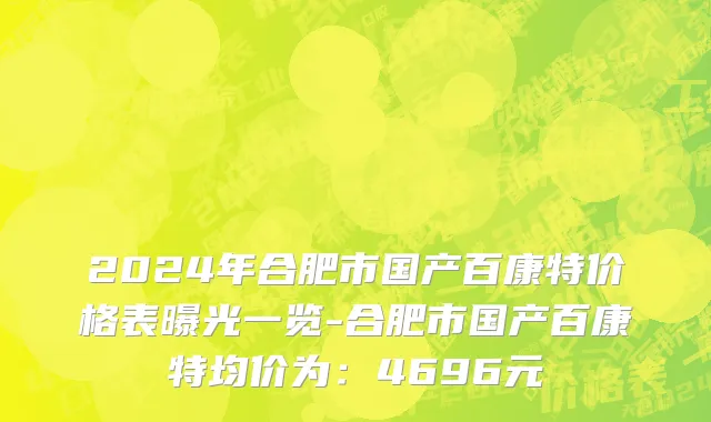 2024年合肥市国产百康特价格表曝光一览-合肥市国产百康特均价为：4696元