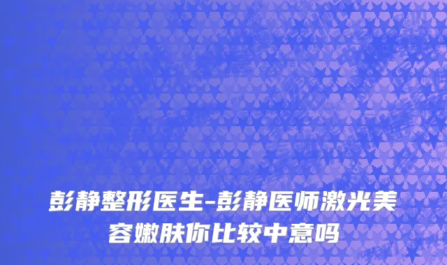 彭静整形医生-彭静医师激光美容嫩肤你比较中意吗