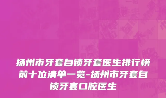 扬州市牙套自锁牙套医生排行榜前十位清单一览-扬州市牙套自锁牙套口腔医生