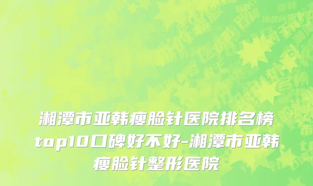 湘潭市亚韩瘦脸针医院排名榜top10口碑好不好-湘潭市亚韩瘦脸针整形医院