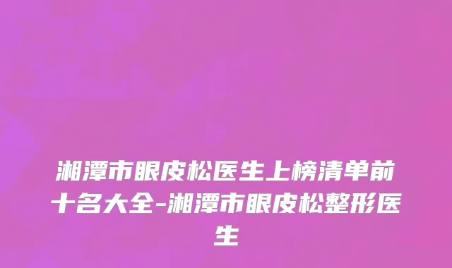 湘潭市眼皮松医生上榜清单前十名大全-湘潭市眼皮松整形医生