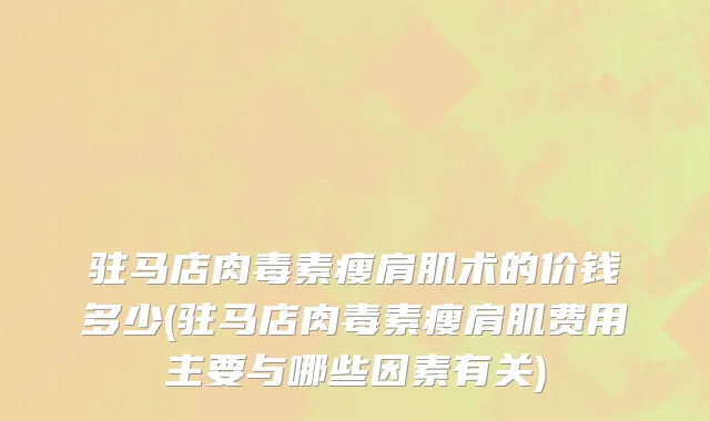 驻马店肉毒素瘦肩肌术的价钱多少(驻马店肉毒素瘦肩肌费用主要与哪些因素有关)