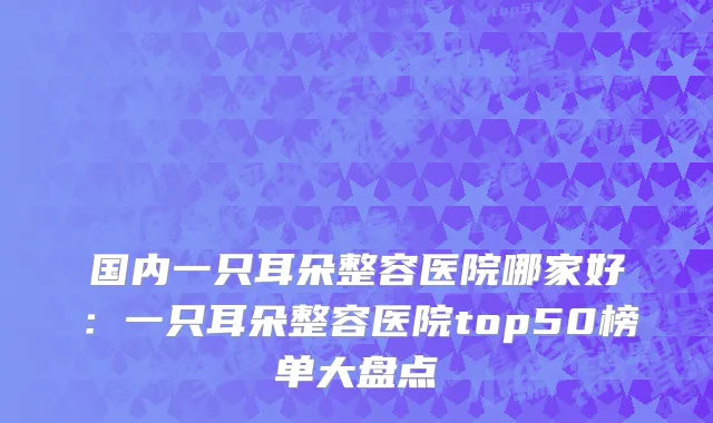 国内一只耳朵整容医院哪家好：一只耳朵整容医院top50榜单大盘点