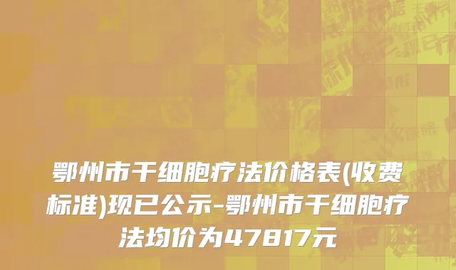 鄂州市干细胞疗法价格表(收费标准)现已公示-鄂州市干细胞疗法均价为47817元