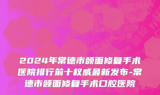 2024年常德市颌面修复手术医院排行前十权威最新发布-常德市颌面修复手术口腔医院