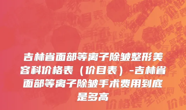 吉林省面部等离子除皱整形美容科价格表（价目表）-吉林省面部等离子除皱手术费用到底是多高