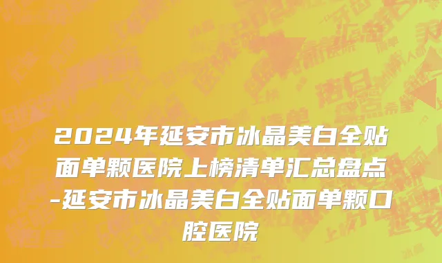 2024年延安市冰晶美白全贴面单颗医院上榜清单汇总盘点-延安市冰晶美白全贴面单颗口腔医院