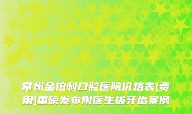常州金铂利口腔医院价格表(费用)重磅发布附医生拔牙齿案例