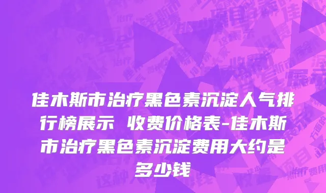 佳木斯市治疗黑色素沉淀人气排行榜展示 收费价格表-佳木斯市治疗黑色素沉淀费用大约是多少钱