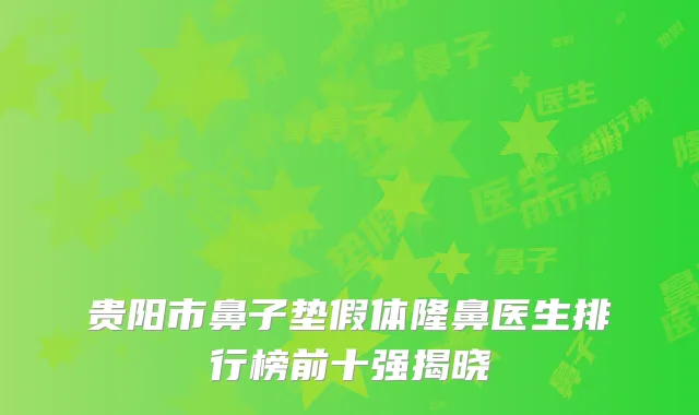 贵阳市鼻子垫假体隆鼻医生排行榜前十强揭晓