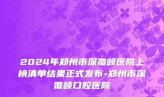 2024年郑州市深覆颌医院上榜清单结果正式发布-郑州市深覆颌口腔医院