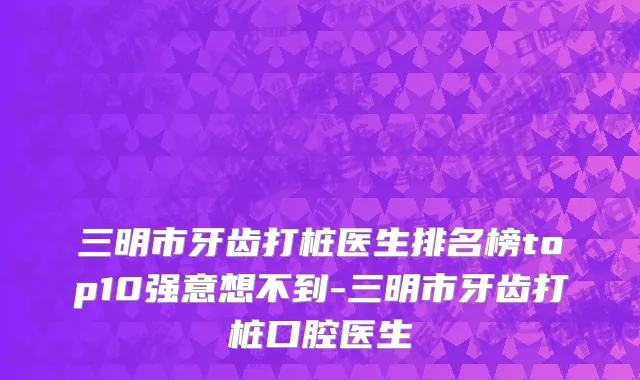 三明市牙齿打桩医生排名榜top10强意想不到-三明市牙齿打桩口腔医生