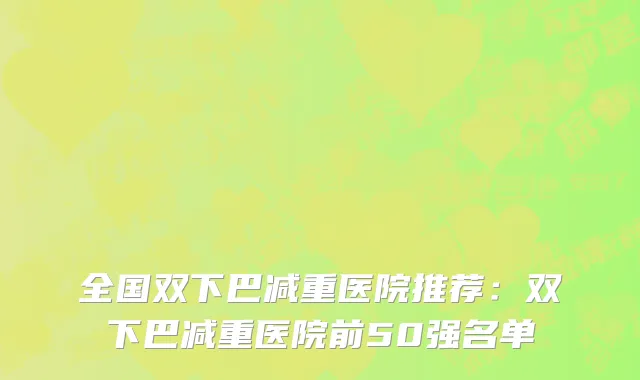 全国双下巴减重医院推荐：双下巴减重医院前50强名单