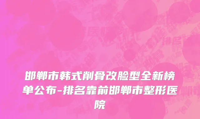 邯郸市韩式削骨改脸型全新榜单公布-排名靠前邯郸市整形医院