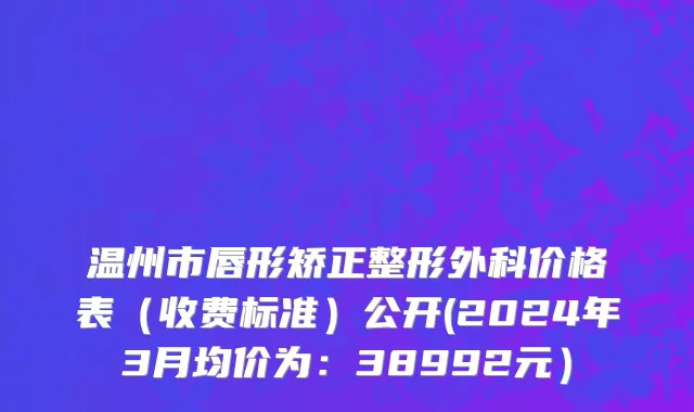 温州市唇形矫正整形外科价格表（收费标准）公开(2024年3月均价为：38992元）
