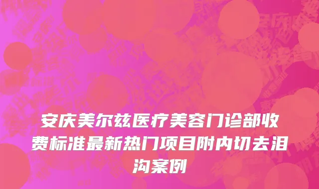 安庆美尔兹医疗美容门诊部收费标准最新热门项目附内切去泪沟案例