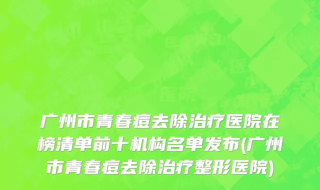 广州市青春痘去除治疗医院在榜清单前十机构名单发布(广州市青春痘去除治疗整形医院)