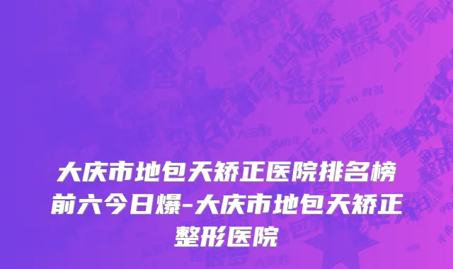 大庆市地包天矫正医院排名榜前六今日爆-大庆市地包天矫正整形医院