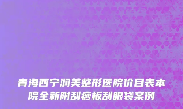 青海西宁润美整形医院价目表本院全新附刮痧板刮眼袋案例