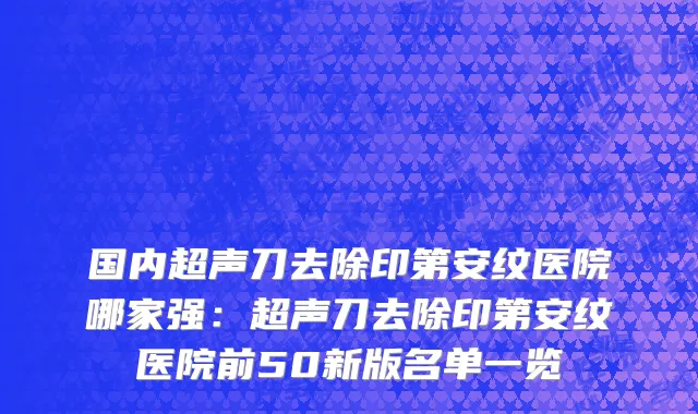 国内超声刀去除印第安纹医院哪家强：超声刀去除印第安纹医院前50新版名单一览
