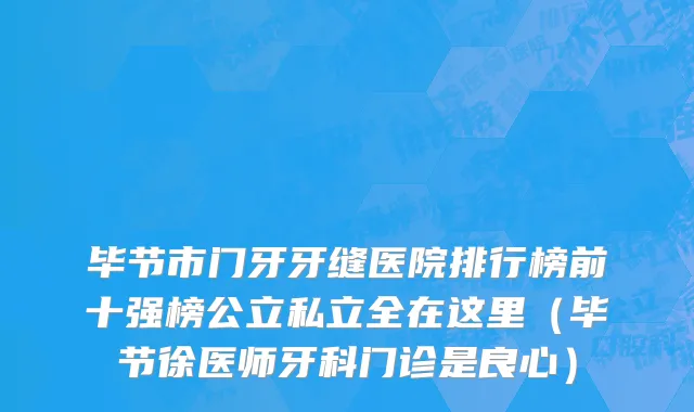 毕节市门牙牙缝医院排行榜前十强榜公立私立全在这里（毕节徐医师牙科门诊是良心）
