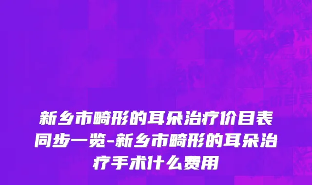 新乡市畸形的耳朵治疗价目表同步一览-新乡市畸形的耳朵治疗手术什么费用