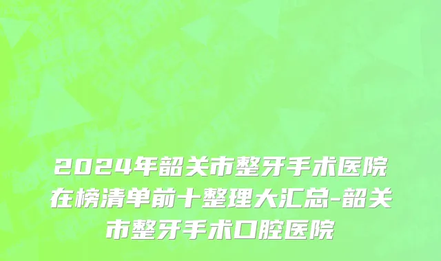 2024年韶关市整牙手术医院在榜清单前十整理大汇总-韶关市整牙手术口腔医院