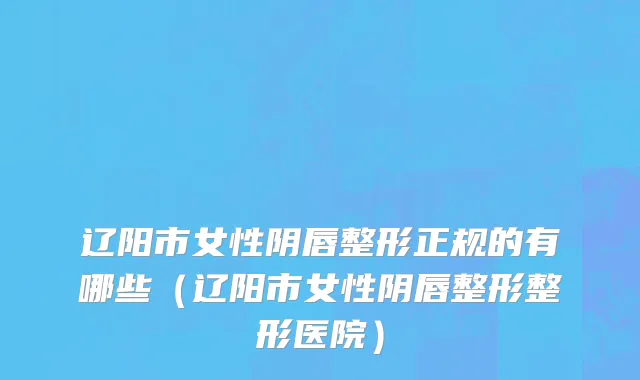 辽阳市女性阴唇整形正规的有哪些（辽阳市女性阴唇整形整形医院）