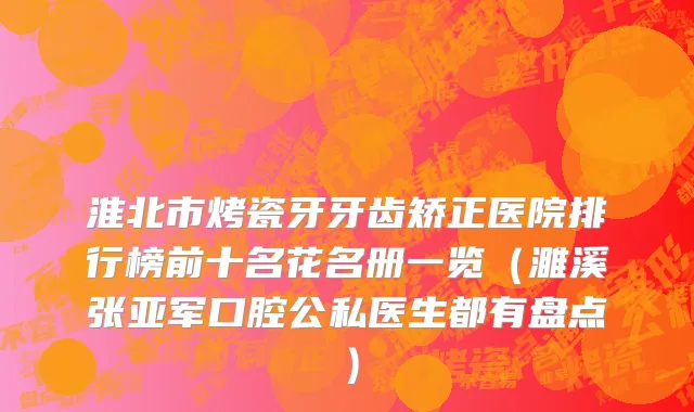 淮北市烤瓷牙牙齿矫正医院排行榜前十名花名册一览（濉溪张亚军口腔公私医生都有盘点）