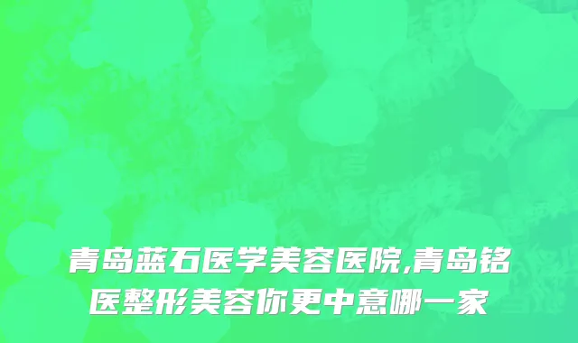 青岛蓝石医学美容医院,青岛铭医整形美容你更中意哪一家