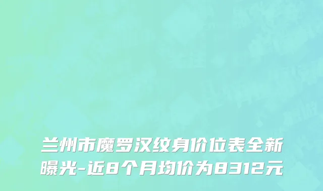 兰州市魔罗汉纹身价位表全新曝光-近8个月均价为8312元