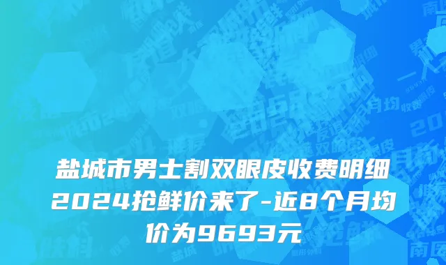 盐城市男士割双眼皮收费明细2024抢鲜价来了-近8个月均价为9693元