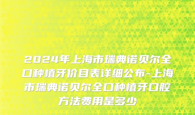 2024年上海市瑞典诺贝尔全口种植牙价目表详细公布-上海市瑞典诺贝尔全口种植牙口腔方法费用是多少