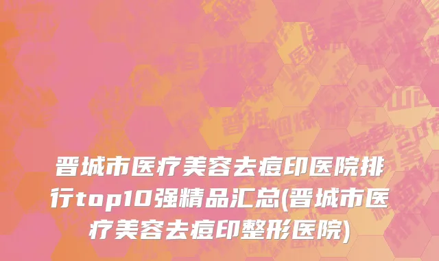 晋城市医疗美容去痘印医院排行top10强精品汇总(晋城市医疗美容去痘印整形医院)