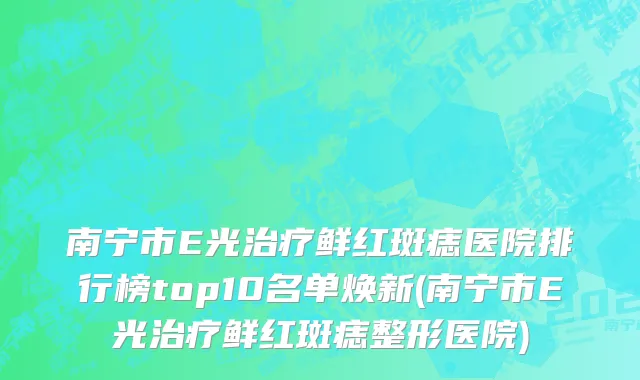 南宁市E光治疗鲜红斑痣医院排行榜top10名单焕新(南宁市E光治疗鲜红斑痣整形医院)