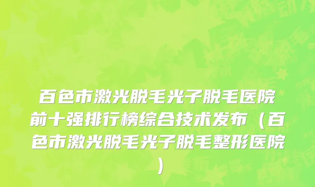 百色市激光脱毛光子脱毛医院前十强排行榜综合技术发布（百色市激光脱毛光子脱毛整形医院）